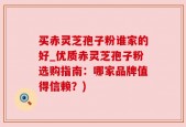 买赤灵芝孢子粉谁家的好_优质赤灵芝孢子粉选购指南：哪家品牌值得信赖？)