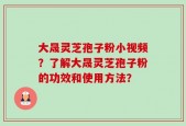 大晟灵芝孢子粉小视频？了解大晟灵芝孢子粉的功效和使用方法？