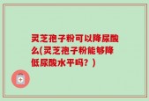 灵芝孢子粉可以降尿酸么(灵芝孢子粉能够降低尿酸水平吗？)