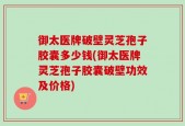 御太医牌破壁灵芝孢子胶囊多少钱(御太医牌灵芝孢子胶囊破壁功效及价格)