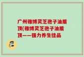 广州雅博灵芝孢子油盾顶(雅博灵芝孢子油盾顶——强力养生佳品