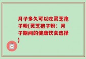 月子多久可以吃灵芝孢子粉(灵芝孢子粉：月子期间的健康饮食选择)