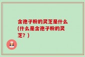 含孢子粉的灵芝是什么(什么是含孢子粉的灵芝？)