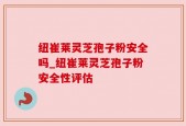 纽崔莱灵芝孢子粉安全吗_纽崔莱灵芝孢子粉安全性评估