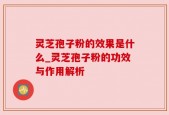 灵芝孢子粉的效果是什么_灵芝孢子粉的功效与作用解析
