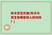 玛卡灵芝作用(玛卡与灵芝有哪些惊人的功效？)