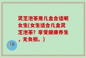 灵芝泡茶用几盒合适呢女生(女生适合几盒灵芝泡茶？享受健康养生，无负担。)