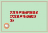 灵芝孢子粉如何破壁的(灵芝孢子粉的破壁方法)