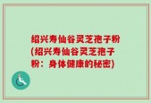 绍兴寿仙谷灵芝孢子粉(绍兴寿仙谷灵芝孢子粉：身体健康的秘密)