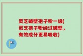 灵芝破壁孢子粉一级(灵芝孢子粉经过破壁，有效成分更易吸收)