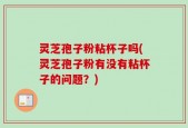 灵芝孢子粉粘杯子吗(灵芝孢子粉有没有粘杯子的问题？)