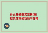 什么是破壁灵芝粉(破壁灵芝粉的功效与作用