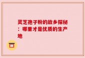灵芝孢子粉的故乡探秘：哪里才是优质的生产地