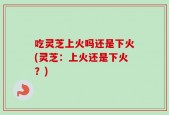 吃灵芝上火吗还是下火(灵芝：上火还是下火？)
