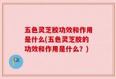 五色灵芝胶功效和作用是什么(五色灵芝胶的功效和作用是什么？)