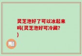 灵芝泡好了可以冰起来吗(灵芝泡好可冷藏？)