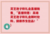 灵芝孢子粉礼盒直播销售_“直播特惠：高端灵芝孢子粉礼盒限时抢购，健康养生佳品！”)