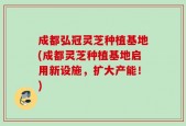 成都弘冠灵芝种植基地(成都灵芝种植基地启用新设施，扩大产能！)