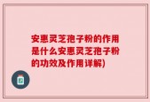 安惠灵芝孢子粉的作用是什么安惠灵芝孢子粉的功效及作用详解)