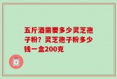 五斤酒需要多少灵芝孢子粉？灵芝孢子粉多少钱一盒200克