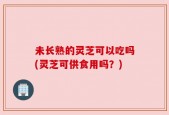 未长熟的灵芝可以吃吗(灵芝可供食用吗？)