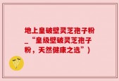 地上皇破壁灵芝孢子粉_“皇级壁破灵芝孢子粉，天然健康之选”)