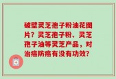 破壁灵芝孢子粉油花图片？灵芝孢子粉、灵芝孢子油等灵芝产品，对治癌防癌有没有功效？