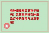 有肿瘤能喝灵芝孢子粉吗？灵芝孢子粉在肿瘤治疗中的作用与注意事项？