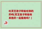 吃灵芝孢子粉能吃别的药吗(灵芝孢子粉能和其他药一起服用吗？)