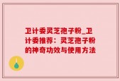 卫计委灵芝孢子粉_卫计委推荐：灵芝孢子粉的神奇功效与使用方法