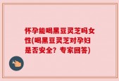 怀孕能喝黑豆灵芝吗女性(喝黑豆灵芝对孕妇是否安全？专家回答)