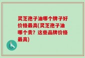 灵芝孢子油哪个牌子好价格最高(灵芝孢子油哪个贵？这些品牌价格最高)