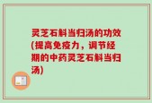 灵芝石斛当归汤的功效(提高免疫力，调节经期的中药灵芝石斛当归汤)