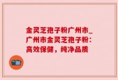 金灵芝孢子粉广州市_广州市金灵芝孢子粉：高效保健，纯净品质