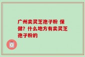 广州卖灵芝孢子粉 保健？什么地方有卖灵芝孢子粉的