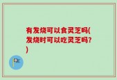 有发烧可以食灵芝吗(发烧时可以吃灵芝吗？)