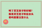 喝了灵芝孢子粉好睡？服用灵芝孢子粉后会头晕吗需要注意什么
