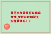 灵芝水加黄芪可以喝吗女性(女性可以喝灵芝水加黄芪吗？)