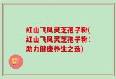 红山飞凤灵芝孢子粉(红山飞凤灵芝孢子粉：助力健康养生之选)