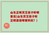 山东正规灵芝孢子粉哪里买(山东灵芝孢子粉正规渠道哪里购买？)