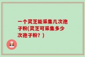 一个灵芝能采集几次孢子粉(灵芝可采集多少次孢子粉？)