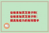谷维素加灵芝孢子粉(谷维素加灵芝孢子粉：提高免疫力的有效帮手