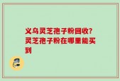 义乌灵芝孢子粉回收？灵芝孢子粉在哪里能买到
