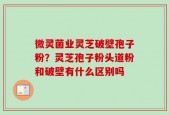 微灵菌业灵芝破壁孢子粉？灵芝孢子粉头道粉和破壁有什么区别吗