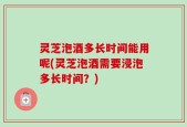 灵芝泡酒多长时间能用呢(灵芝泡酒需要浸泡多长时间？)