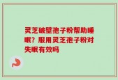 灵芝破壁孢子粉帮助睡眠？服用灵芝孢子粉对失眠有效吗