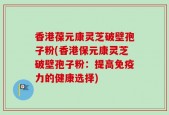香港葆元康灵芝破壁孢子粉(香港保元康灵芝破壁孢子粉：提高免疫力的健康选择)