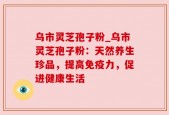 乌市灵芝孢子粉_乌市灵芝孢子粉：天然养生珍品，提高免疫力，促进健康生活