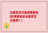 太原灵芝代用茶哪里有卖(哪里有卖太原灵芝代用茶？)