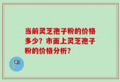 当前灵芝孢子粉的价格多少？市面上灵芝孢子粉的价格分析？